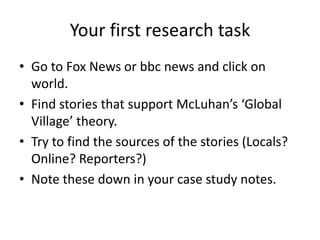 Your first research task
• Go to Fox News or bbc news and click on
  world.
• Find stories that support McLuhan’s ‘Global
  Village’ theory.
• Try to find the sources of the stories (Locals?
  Online? Reporters?)
• Note these down in your case study notes.
 