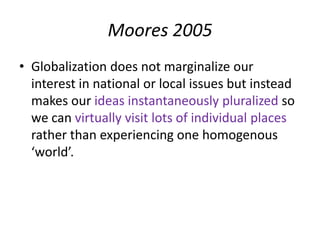 Moores 2005
• Globalization does not marginalize our
  interest in national or local issues but instead
  makes our ideas instantaneously pluralized so
  we can virtually visit lots of individual places
  rather than experiencing one homogenous
  ‘world’.
 