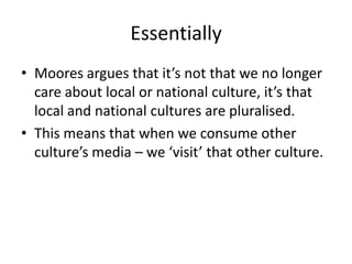 Essentially
• Moores argues that it’s not that we no longer
  care about local or national culture, it’s that
  local and national cultures are pluralised.
• This means that when we consume other
  culture’s media – we ‘visit’ that other culture.
 