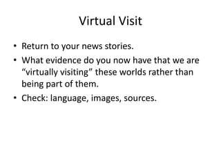 Virtual Visit
• Return to your news stories.
• What evidence do you now have that we are
  “virtually visiting” these worlds rather than
  being part of them.
• Check: language, images, sources.
 