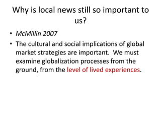 Why is local news still so important to
                 us?
• McMillin 2007
• The cultural and social implications of global
  market strategies are important. We must
  examine globalization processes from the
  ground, from the level of lived experiences.
 