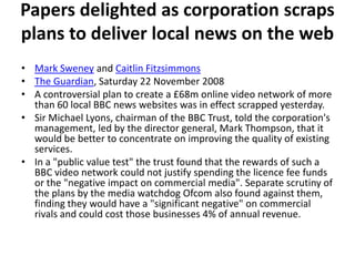 Papers delighted as corporation scraps
plans to deliver local news on the web
• Mark Sweney and Caitlin Fitzsimmons
• The Guardian, Saturday 22 November 2008
• A controversial plan to create a £68m online video network of more
  than 60 local BBC news websites was in effect scrapped yesterday.
• Sir Michael Lyons, chairman of the BBC Trust, told the corporation's
  management, led by the director general, Mark Thompson, that it
  would be better to concentrate on improving the quality of existing
  services.
• In a "public value test" the trust found that the rewards of such a
  BBC video network could not justify spending the licence fee funds
  or the "negative impact on commercial media". Separate scrutiny of
  the plans by the media watchdog Ofcom also found against them,
  finding they would have a "significant negative" on commercial
  rivals and could cost those businesses 4% of annual revenue.
 