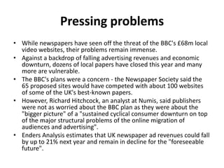 Pressing problems
• While newspapers have seen off the threat of the BBC's £68m local
  video websites, their problems remain immense.
• Against a backdrop of falling advertising revenues and economic
  downturn, dozens of local papers have closed this year and many
  more are vulnerable.
• The BBC's plans were a concern - the Newspaper Society said the
  65 proposed sites would have competed with about 100 websites
  of some of the UK's best-known papers.
• However, Richard Hitchcock, an analyst at Numis, said publishers
  were not as worried about the BBC plan as they were about the
  "bigger picture" of a "sustained cyclical consumer downturn on top
  of the major structural problems of the online migration of
  audiences and advertising".
• Enders Analysis estimates that UK newspaper ad revenues could fall
  by up to 21% next year and remain in decline for the "foreseeable
  future".
 