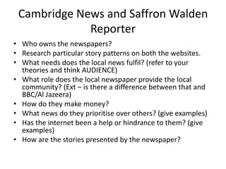 Cambridge News and Saffron Walden
             Reporter
• Who owns the newspapers?
• Research particular story patterns on both the websites.
• What needs does the local news fulfil? (refer to your
  theories and think AUDIENCE)
• What role does the local newspaper provide the local
  community? (Ext – is there a difference between that and
  BBC/Al Jazeera)
• How do they make money?
• What news do they prioritise over others? (give examples)
• Has the internet been a help or hindrance to them? (give
  examples)
• How are the stories presented by the newspaper?
 