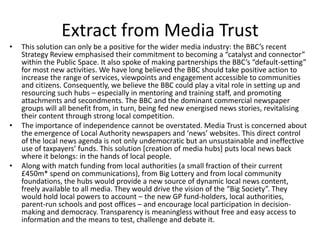 Extract from Media Trust
•   This solution can only be a positive for the wider media industry: the BBC’s recent
    Strategy Review emphasised their commitment to becoming a “catalyst and connector”
    within the Public Space. It also spoke of making partnerships the BBC’s “default-setting”
    for most new activities. We have long believed the BBC should take positive action to
    increase the range of services, viewpoints and engagement accessible to communities
    and citizens. Consequently, we believe the BBC could play a vital role in setting up and
    resourcing such hubs – especially in mentoring and training staff, and promoting
    attachments and secondments. The BBC and the dominant commercial newspaper
    groups will all benefit from, in turn, being fed new energised news stories, revitalising
    their content through strong local competition.
•   The importance of independence cannot be overstated. Media Trust is concerned about
    the emergence of Local Authority newspapers and ‘news’ websites. This direct control
    of the local news agenda is not only undemocratic but an unsustainable and ineffective
    use of taxpayers’ funds. This solution [creation of media hubs] puts local news back
    where it belongs: in the hands of local people.
•   Along with match funding from local authorities (a small fraction of their current
    £450m* spend on communications), from Big Lottery and from local community
    foundations, the hubs would provide a new source of dynamic local news content,
    freely available to all media. They would drive the vision of the “Big Society”. They
    would hold local powers to account – the new GP fund-holders, local authorities,
    parent-run schools and post offices – and encourage local participation in decision-
    making and democracy. Transparency is meaningless without free and easy access to
    information and the means to test, challenge and debate it.
 