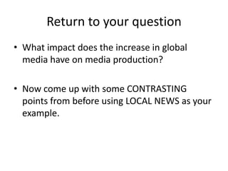 Return to your question
• What impact does the increase in global
  media have on media production?

• Now come up with some CONTRASTING
  points from before using LOCAL NEWS as your
  example.
 