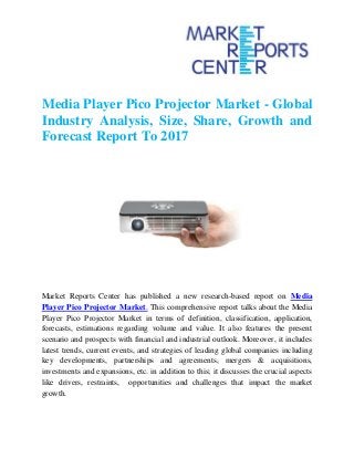 Media Player Pico Projector Market - Global
Industry Analysis, Size, Share, Growth and
Forecast Report To 2017
Market Reports Center has published a new research-based report on Media
Player Pico Projector Market. This comprehensive report talks about the Media
Player Pico Projector Market in terms of definition, classification, application,
forecasts, estimations regarding volume and value. It also features the present
scenario and prospects with financial and industrial outlook. Moreover, it includes
latest trends, current events, and strategies of leading global companies including
key developments, partnerships and agreements, mergers & acquisitions,
investments and expansions, etc. in addition to this; it discusses the crucial aspects
like drivers, restraints, opportunities and challenges that impact the market
growth.
 