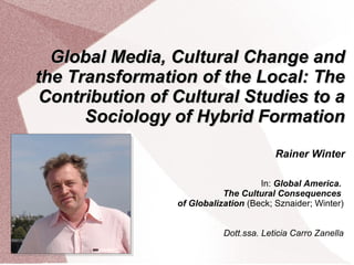 Global Media, Cultural Change andGlobal Media, Cultural Change and
the Transformation of the Local: Thethe Transformation of the Local: The
Contribution of Cultural Studies to aContribution of Cultural Studies to a
Sociology of Hybrid FormationSociology of Hybrid Formation
Rainer Winter
In: Global America.
The Cultural Consequences
of Globalization (Beck; Sznaider; Winter)
Dott.ssa. Leticia Carro Zanella
 
