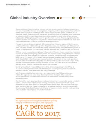 3
McKinsey & Company Global Media Report 2013
Global Industry Overview—Introduction
Consumers around the globe continue to spend their hard-earned money on media and entertainment,
from acquiring broadband access to reading books, magazines, and newspapers, subscribing to TV and
satellite radio, buying music, watching in-home videos, and playing video games. Advertisers, in turn,
have never ceased to follow consumer eyeballs and are spending more on advertising within these media
as well as on out-of-home and digital. As a result, global spending on media and entertainment grew
5.8 percent in 2012 despite sluggish economic growth in many countries. This was slightly less than the
increases recorded over the previous two years, but still a noticeable improvement relative to 2009, when
the global recession led to declines across North America and Europe.
Perhaps not surprisingly, spending growth differs widely among the various regions. In North America,
a 4.5 percent increase in 2012, although below the global average, was the largest gain of the past five
years. The region benefited from double-digit gains in broadband access and digital advertising as well as
a boost in TV advertising in the United States, the latter associated with the elections and the Olympics.
EMEA as a whole increased spending by just 3.0 percent, with Western Europe experiencing the weakest
economy, its media spending rising just 0.9 percent. This increase was the worst performance in Western
Europe since 2009, when spending fell 1.6 percent. In contrast, overall spending in Middle East/Africa
(MEA) rose by 21.3 percent in 2012, largely reflecting increased broadband spending in Middle East/
North Africa (MENA). In fact, broadband made up two-thirds—66 percent—of total media spending in
MENA in 2012, almost three times the global ratio of 24 percent. In Central and Eastern Europe, media
spending increased 8.5 percent as strong economies in Russia and Turkey drove double-digit media
spending growth, offsetting low-single-digit gains in other countries.
Spending in Asia Pacific increased 8.5 percent in 2012, driven principally by growth in China, at
16.4 percent, which generated nearly half of the total gain. Excluding China, growth in Asia Pacific
reached 6.1 percent, more closely in line with the global average.
Latin America provided the best growth story as a region, registering a 13.3 percent increase
in 2012. The region is at an earlier stage of development than other parts of the world and
double-digit increases in broadband and in-home video entertainment were the primary drivers
of spending growth.
Over the next five years, global spending on media and entertainment is projected to grow at a modestly
faster 6.1 percent compound annual rate, reflecting an improving economic climate. We expect
Western Europe and North America to remain the slowest-growing areas, with low-to-mid single-digit
gains, but Central and East Europe and Asia Pacific will continue to advance at high single-digit rates.
Simultaneously, Middle East/Africa and Latin America will experience healthy growth in media spending,
achieving double-digit compound annual advances to 2017.
We expect digital advertising to be the fastest-growing
category over the next five years, with a projected
14.7 percent
CAGR to 2017.
Global Industry Overview
 