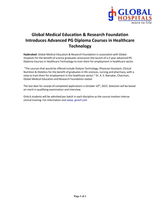 Page 1 of 1
Global Medical Education & Research Foundation
Introduces Advanced PG Diploma Courses in Healthcare
Technology
Hyderabad: Global Medical Education & Research Foundation in association with Global
Hospitals for the benefit of science graduates announces the launch of a 2-year advanced PG
Diploma Courses in Healthcare Technology to train them for employment in healthcare sector.
“The courses that would be offered include Dialysis Technology, Physician Assistant, Clinical
Nutrition & Dietetics for the benefit of graduates in life sciences, nursing and pharmacy, with a
view to train them for employment in the healthcare sector,” Dr. K. S. Ratnakar, Chairman,
Global Medical Education and Research Foundation stated.
The last date for receipt of completed applications is October 10th
, 2015. Selection will be based
on merit in qualifying examination and interview.
Only 6 students will be admitted per batch in each discipline as the course involves intense
clinical training. For information visit www. gmerf.com
 