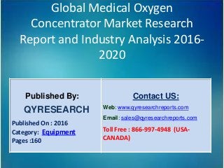 Global Medical Oxygen
Concentrator Market Research
Report and Industry Analysis 2016-
2020
Published By:
QYRESEARCH
Published On : 2016
Category: Equipment
Pages :160
Contact US:
Web: www.qyresearchreports.com
Email: sales@qyresearchreports.com
Toll Free : 866-997-4948 (USA-
CANADA)
 