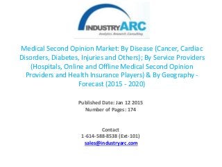 Medical Second Opinion Market: By Disease (Cancer, Cardiac
Disorders, Diabetes, Injuries and Others); By Service Providers
(Hospitals, Online and Offline Medical Second Opinion
Providers and Health Insurance Players) & By Geography -
Forecast (2015 - 2020)
Published Date: Jan 12 2015
Number of Pages: 174
Contact
1-614-588-8538 (Ext-101)
sales@industryarc.com
 