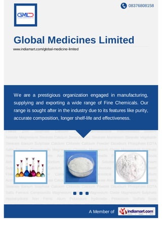 08376808158




    Global Medicines Limited
    www.indiamart.com/global-medicine-limited




Pharmaceutical Intermediates Sodium Acetate Magnesium Stearate Calcium Stearate Zinc
Stearate are a prestigious
     We Aluminium Stearate           organizationStearate Barium Sulphate Calcium
                                      Vegetable    engaged in manufacturing,
Chloride     Calcium      Powder        Disodium       Phosphate     EDTA        Salts    Ferrous
    supplying and exporting a wide range of Fine Chemicals. Our
Compounds         Magnesium      Chloride     Magnesium      Oxide     Magnesium         Sulphate
    range is sought after in the industry due to its features like purity,
Heptahydrate Non Ferric Alum Potassium hydroxide Potassium Sulfate Soda
Ash accurate composition, longer Zinc Chloride Solution Zinc Salts Aluminium
     Potassium Salts Sodium Salts shelf-life and effectiveness.
Sulphate Barium Salts Calcium Sulfate Ammonium Acetate Sodium Sulphate Potash
Flakes     Zinc    Sulphate      Calcium     Salt   Pharmaceutical     Intermediates      Sodium
Acetate Magnesium Stearate Calcium Stearate Zinc Stearate Aluminium Stearate Vegetable
Stearate Barium Sulphate Calcium Chloride Calcium Powder Disodium Phosphate EDTA
Salts Ferrous Compounds Magnesium Chloride Magnesium Oxide Magnesium Sulphate
Heptahydrate      Non   Ferric   Alum      Potassium    hydroxide    Potassium     Sulfate Soda
Ash Potassium Salts Sodium Salts Zinc Chloride Solution Zinc Salts Aluminium
Sulphate Barium Salts Calcium Sulfate Ammonium Acetate Sodium Sulphate Potash
Flakes     Zinc    Sulphate      Calcium     Salt   Pharmaceutical     Intermediates      Sodium
Acetate Magnesium Stearate Calcium Stearate Zinc Stearate Aluminium Stearate Vegetable
Stearate Barium Sulphate Calcium Chloride Calcium Powder Disodium Phosphate EDTA
Salts Ferrous Compounds Magnesium Chloride Magnesium Oxide Magnesium Sulphate
Heptahydrate      Non   Ferric   Alum      Potassium    hydroxide    Potassium     Sulfate Soda
Ash Potassium Salts Sodium Salts Zinc Chloride Solution Zinc Salts Aluminium
                                                       A Member of
 