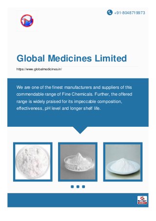 +91-8048719973
Global Medicines Limited
https://www.globalmedicines.in/
We are one of the finest manufacturers and suppliers of this
commendable range of Fine Chemicals. Further, the offered
range is widely praised for its impeccable composition,
effectiveness, pH level and longer shelf life.
 