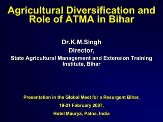 Agricultural Diversification and
Role of ATMA in Bihar
Dr.K.M.Singh
Director,
State Agricultural Management and Extension Training
Institute, Bihar
Presentation in the Global Meet for a Resurgent Bihar,
19-21 February 2007,
Hotel Maurya, Patna, India
 