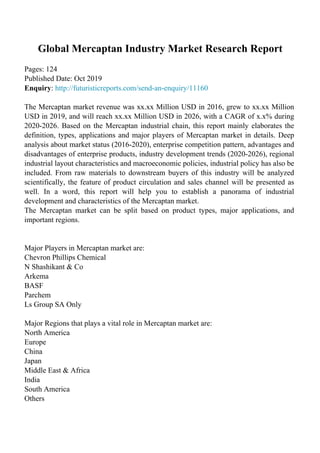Global Mercaptan Industry Market Research Report
Pages: 124
Published Date: Oct 2019
Enquiry: http://futuristicreports.com/send-an-enquiry/11160
The Mercaptan market revenue was xx.xx Million USD in 2016, grew to xx.xx Million
USD in 2019, and will reach xx.xx Million USD in 2026, with a CAGR of x.x% during
2020-2026. Based on the Mercaptan industrial chain, this report mainly elaborates the
definition, types, applications and major players of Mercaptan market in details. Deep
analysis about market status (2016-2020), enterprise competition pattern, advantages and
disadvantages of enterprise products, industry development trends (2020-2026), regional
industrial layout characteristics and macroeconomic policies, industrial policy has also be
included. From raw materials to downstream buyers of this industry will be analyzed
scientifically, the feature of product circulation and sales channel will be presented as
well. In a word, this report will help you to establish a panorama of industrial
development and characteristics of the Mercaptan market.
The Mercaptan market can be split based on product types, major applications, and
important regions.
Major Players in Mercaptan market are:
Chevron Phillips Chemical
N Shashikant & Co
Arkema
BASF
Parchem
Ls Group SA Only
Major Regions that plays a vital role in Mercaptan market are:
North America
Europe
China
Japan
Middle East & Africa
India
South America
Others
 