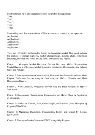 Most important types of Mercaptan products covered in this report are:
Type 1
Type 2
Type 3
Type 4
Type 5
Most widely used downstream fields of Mercaptan market covered in this report are:
Application 1
Application 2
Application 3
Application 4
Application 5
There are 13 Chapters to thoroughly display the Mercaptan market. This report included
the analysis of market overview, market characteristics, industry chain, competition
landscape, historical and future data by types, applications and regions.
Chapter 1: Mercaptan Market Overview, Product Overview, Market Segmentation,
Market Overview of Regions, Market Dynamics, Limitations, Opportunities and Industry
News and Policies.
Chapter 2: Mercaptan Industry Chain Analysis, Upstream Raw Material Suppliers, Major
Players, Production Process Analysis, Cost Analysis, Market Channels and Major
Downstream Buyers.
Chapter 3: Value Analysis, Production, Growth Rate and Price Analysis by Type of
Mercaptan.
Chapter 4: Downstream Characteristics, Consumption and Market Share by Application
of Mercaptan.
Chapter 5: Production Volume, Price, Gross Margin, and Revenue ($) of Mercaptan by
Regions (2016-2020).
Chapter 6: Mercaptan Production, Consumption, Export and Import by Regions
(2016-2020).
Chapter 7: Mercaptan Market Status and SWOT Analysis by Regions.
 