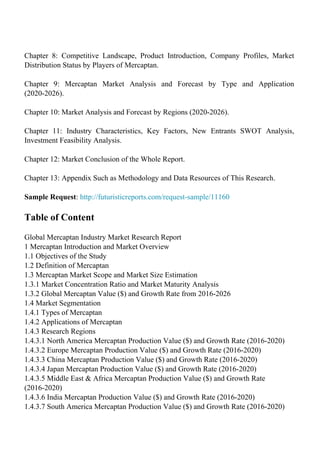Chapter 8: Competitive Landscape, Product Introduction, Company Profiles, Market
Distribution Status by Players of Mercaptan.
Chapter 9: Mercaptan Market Analysis and Forecast by Type and Application
(2020-2026).
Chapter 10: Market Analysis and Forecast by Regions (2020-2026).
Chapter 11: Industry Characteristics, Key Factors, New Entrants SWOT Analysis,
Investment Feasibility Analysis.
Chapter 12: Market Conclusion of the Whole Report.
Chapter 13: Appendix Such as Methodology and Data Resources of This Research.
Sample Request: http://futuristicreports.com/request-sample/11160
Table of Content
Global Mercaptan Industry Market Research Report
1 Mercaptan Introduction and Market Overview
1.1 Objectives of the Study
1.2 Definition of Mercaptan
1.3 Mercaptan Market Scope and Market Size Estimation
1.3.1 Market Concentration Ratio and Market Maturity Analysis
1.3.2 Global Mercaptan Value ($) and Growth Rate from 2016-2026
1.4 Market Segmentation
1.4.1 Types of Mercaptan
1.4.2 Applications of Mercaptan
1.4.3 Research Regions
1.4.3.1 North America Mercaptan Production Value ($) and Growth Rate (2016-2020)
1.4.3.2 Europe Mercaptan Production Value ($) and Growth Rate (2016-2020)
1.4.3.3 China Mercaptan Production Value ($) and Growth Rate (2016-2020)
1.4.3.4 Japan Mercaptan Production Value ($) and Growth Rate (2016-2020)
1.4.3.5 Middle East & Africa Mercaptan Production Value ($) and Growth Rate
(2016-2020)
1.4.3.6 India Mercaptan Production Value ($) and Growth Rate (2016-2020)
1.4.3.7 South America Mercaptan Production Value ($) and Growth Rate (2016-2020)
 
