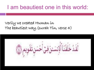I am beautiest one in this world:
Verily we created Human in
The beautiest way.(surah Tin, verse 4)
 
