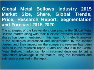 Global Metal Bellows Industry 2015
Market Size, Share, Global Trends,
Price, Research Report, Segmentation
and Forecast 2015-2020
The strategies of the key vendors operating in the Global Metal
Bellows market along with their business overview and revenue
shares has been mentioned in this report. An in-depth analysis
of the strategies determined and implemented by the market
players and their impact on the company’s revenue has been
covered in this research report. SMBs and MNCs in the Global
Metal Bellows market can form informed decisions to get a
competitive advantage in the market using the forecasts and
estimates presented in the report.
 