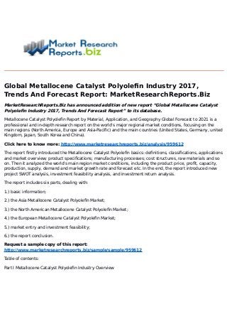 Global Metallocene Catalyst Polyolefin Industry 2017,
Trends And Forecast Report: MarketResearchReports.Biz
MarketResearchReports.Biz has announced addition of new report “Global Metallocene Catalyst
Polyolefin Industry 2017, Trends And Forecast Report” to its database.
Metallocene Catalyst Polyolefin Report by Material, Application, and Geography Global Forecast to 2021 is a
professional and in-depth research report on the world's major regional market conditions, focusing on the
main regions (North America, Europe and Asia-Pacific) and the main countries (United States, Germany, united
Kingdom, Japan, South Korea and China).
Click here to know more: http://www.marketresearchreports.biz/analysis/959612
The report firstly introduced the Metallocene Catalyst Polyolefin basics: definitions, classifications, applications
and market overview; product specifications; manufacturing processes; cost structures, raw materials and so
on. Then it analyzed the world's main region market conditions, including the product price, profit, capacity,
production, supply, demand and market growth rate and forecast etc. In the end, the report introduced new
project SWOT analysis, investment feasibility analysis, and investment return analysis.
The report includes six parts, dealing with:
1.) basic information;
2.) the Asia Metallocene Catalyst Polyolefin Market;
3.) the North American Metallocene Catalyst Polyolefin Market;
4.) the European Metallocene Catalyst Polyolefin Market;
5.) market entry and investment feasibility;
6.) the report conclusion.
Request a sample copy of this report:
http://www.marketresearchreports.biz/sample/sample/959612
Table of contents:
Part I Metallocene Catalyst Polyolefin Industry Overview
 