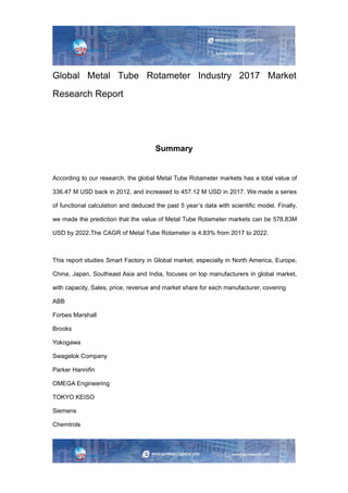 Global Metal Tube Rotameter Industry 2017 Market
Research Report
Summary
According to our research, the global Metal Tube Rotameter markets has a total value of
336.47 M USD back in 2012, and increased to 457.12 M USD in 2017. We made a series
of functional calculation and deduced the past 5 year’s data with scientific model. Finally,
we made the prediction that the value of Metal Tube Rotameter markets can be 578.83M
USD by 2022.The CAGR of Metal Tube Rotameter is 4.83% from 2017 to 2022.
This report studies Smart Factory in Global market, especially in North America, Europe,
China, Japan, Southeast Asia and India, focuses on top manufacturers in global market,
with capacity, Sales, price, revenue and market share for each manufacturer, covering
ABB
Forbes Marshall
Brooks
Yokogawa
Swagelok Company
Parker Hannifin
OMEGA Engineering
TOKYO KEISO
Siemens
Chemtrols
 