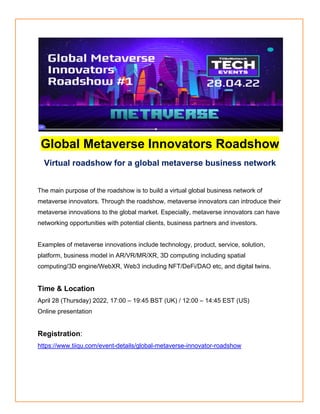 Global Metaverse Innovators Roadshow
Virtual roadshow for a global metaverse business network
The main purpose of the roadshow is to build a virtual global business network of
metaverse innovators. Through the roadshow, metaverse innovators can introduce their
metaverse innovations to the global market. Especially, metaverse innovators can have
networking opportunities with potential clients, business partners and investors.
Examples of metaverse innovations include technology, product, service, solution,
platform, business model in AR/VR/MR/XR, 3D computing including spatial
computing/3D engine/WebXR, Web3 including NFT/DeFi/DAO etc, and digital twins.
Time & Location
April 28 (Thursday) 2022, 17:00 – 19:45 BST (UK) / 12:00 – 14:45 EST (US)
Online presentation
Registration:
https://www.tiiqu.com/event-details/global-metaverse-innovator-roadshow
 
 
 