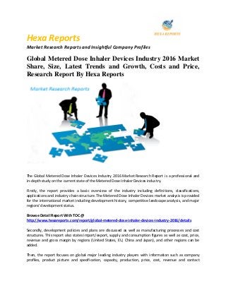 Hexa Reports
Market Research Reports and Insightful Company Profiles
Global Metered Dose Inhaler Devices Industry 2016 Market
Share, Size, Latest Trends and Growth, Costs and Price,
Research Report By Hexa Reports
The Global Metered Dose Inhaler Devices Industry 2016 Market Research Report is a professional and
in-depth study on the current state of the Metered Dose Inhaler Devices industry.
Firstly, the report provides a basic overview of the industry including definitions, classifications,
applications and industry chain structure. The Metered Dose Inhaler Devices market analysis is provided
for the international market including development history, competitive landscape analysis, and major
regions' development status.
Browse Detail Report With TOC @
http://www.hexareports.com/report/global-metered-dose-inhaler-devices-industry-2016/details
Secondly, development policies and plans are discussed as well as manufacturing processes and cost
structures. This report also states import/export, supply and consumption figures as well as cost, price,
revenue and gross margin by regions (United States, EU, China and Japan), and other regions can be
added.
Then, the report focuses on global major leading industry players with information such as company
profiles, product picture and specification, capacity, production, price, cost, revenue and contact
 