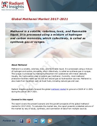 Follow Us:
Global Methanol Market 2017-2021
About Methanol
Methanol is a volatile, colorless, toxic, and flammable liquid. It is processed using a mixture
of hydrogen and carbon monoxide, which collectively, is called as synthesis gas or syngas.
This syngas is produced by heating hydrocarbon-rich substances with metal catalysts.
Usually, the hydrocarbon used is natural gas (methane). Currently, most methanol
production facilities make use of coal and natural gas as hydrocarbon sources. Methanol is
also made from feedstock such as fossil fuels, including natural gas and coal.
Radiant Insights analysts forecast the global methanol market to grow at a CAGR of 11.09%
during the period 2017-2021.
Covered in this report
The report covers the present scenario and the growth prospects of the global methanol
market for 2017-2021. To calculate the market size, the report presents a detailed picture of
the market by way of study, synthesis, and summation of data from multiple sources.
Methanol is a volatile, colorless, toxic, and flammable
liquid. It is processed using a mixture of hydrogen
and carbon monoxide, which collectively, is called as
synthesis gas or syngas.
 