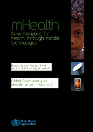 mHealth
New horizons for
health through mobile
technologies




Based on the findings of the
second global survey on eHealth




Global Observatory for
eHealth series - Volume 3
 