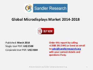 Global Microdisplays Market 2014-2018
Order this report by calling
+1 888 391 5441 or Send an email
to sales@sandlerresearch.org
with your contact details and
questions if any.
1© SandlerResearch.org/ Contact sales@sandlerresearch.org
Published: March 2014
Single User PDF: US$ 2500
Corporate User PDF: US$ 3500
 
