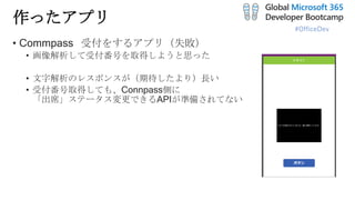 #OfficeDev
作ったアプリ
• Commpass 受付をするアプリ（失敗）
• 画像解析して受付番号を取得しようと思った
• 文字解析のレスポンスが（期待したより）長い
• 受付番号取得しても、Connpass側に
「出席」ステータス変更できるAPIが準備されてない
 