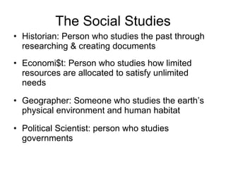 The Social Studies Historian: Person who studies the past through researching & creating documents Economi$t: Person who studies how limited resources are allocated to satisfy unlimited needs Geographer: Someone who studies the earth’s physical environment and human habitat Political Scientist: person who studies governments 