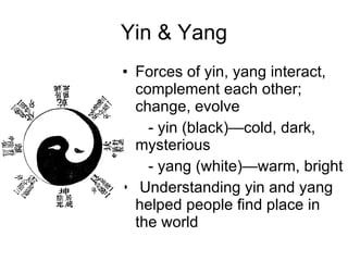 Yin & Yang Forces of yin, yang interact, complement each other; change, evolve   - yin (black)—cold, dark,  mysterious    - yang (white)—warm, bright  Understanding yin and yang helped people ﬁnd place in the world 