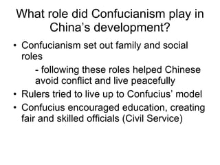 What role did Confucianism play in China’s development? Confucianism set out family and social roles - following these roles helped Chinese  avoid conﬂict and live peacefully Rulers tried to live up to Confucius’ model Confucius encouraged education, creating fair and skilled officials (Civil Service) 