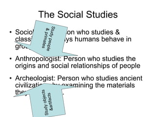 The Social Studies Sociologist: Person who studies & classifies the ways humans behave in groups Anthropologist: Person who studies the origins and social relationships of people Archeologist: Person who studies ancient civilizations by examining the materials they left behind. Study people & primates Study objects &artifacts 