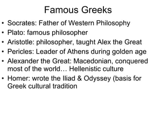 Famous Greeks Socrates: Father of Western Philosophy Plato: famous philosopher Aristotle: philosopher, taught Alex the Great Pericles: Leader of Athens during golden age Alexander the Great: Macedonian, conquered most of the world… Hellenistic culture Homer: wrote the Iliad & Odyssey (basis for Greek cultural tradition 