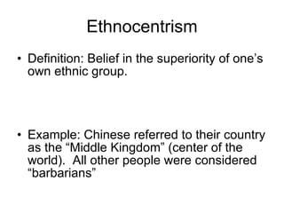 Ethnocentrism Definition: Belief in the superiority of one’s own ethnic group. Example: Chinese referred to their country as the “Middle Kingdom” (center of the world).  All other people were considered “barbarians” 