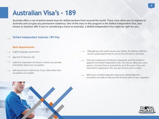 Australian Visa’s - 189
2	
  
Australia	
  oﬀers	
  a	
  set	
  of	
  points-­‐based	
  visas	
  for	
  skilled	
  workers	
  from	
  around	
  the	
  world.	
  These	
  visas	
  allow	
  you	
  to	
  migrate	
  to	
  
Australia	
  and	
  can	
  give	
  you	
  permanent	
  residency.	
  One	
  of	
  the	
  visas	
  in	
  this	
  program	
  is	
  the	
  Skilled	
  Independent	
  Visa,	
  also	
  
known	
  as	
  Subclass	
  189.	
  If	
  you’re	
  considering	
  a	
  move	
  to	
  Australia,	
  a	
  Skilled	
  Independent	
  Visa	
  might	
  be	
  right	
  for	
  you.	
  	
  
Skilled Independant Subclass 189 Visa
Basic	
  Requirements	
  
	
  
English	
  language	
  requirement	
  	
  
	
  
Age	
  limit	
  of	
  50	
  years	
  old.	
  
	
  
Submit	
  an	
  expression	
  of	
  interest,	
  in	
  which	
  you	
  provide	
  
informa?on	
  about	
  your	
  occupa?on.	
  
	
  
Skill	
  assessment	
  to	
  determine	
  if	
  your	
  skills	
  within	
  that	
  
occupa?on	
  are	
  suitable.	
  
Although	
  you	
  will	
  need	
  to	
  prove	
  your	
  ability,	
  the	
  Subclass	
  189	
  visa	
  
can	
  be	
  a	
  great	
  opportunity	
  for	
  you	
  to	
  live	
  and	
  work	
  in	
  Australia.	
  	
  
Once	
  your	
  expression	
  of	
  interest	
  is	
  approved,	
  you’ll	
  be	
  invited	
  to	
  
apply	
  for	
  the	
  Skilled	
  Independent	
  Visa.	
  The	
  visa	
  can	
  allow	
  you,	
  and	
  a	
  
spouse,	
  to	
  travel	
  freely	
  to	
  Australia	
  for	
  up	
  to	
  ﬁve	
  years.	
  If	
  you	
  are	
  
interested	
  in	
  applying	
  for	
  this	
  visa,	
  get	
  in	
  touch	
  with	
  us	
  today.	
  
With	
  years	
  of	
  skilled	
  migra?on	
  experience,	
  Global-­‐Migrate’s	
  
consultants	
  are	
  able	
  to	
  help	
  you	
  ﬁnd	
  the	
  best	
  path	
  for	
  your	
  migra?on.	
  	
  
 