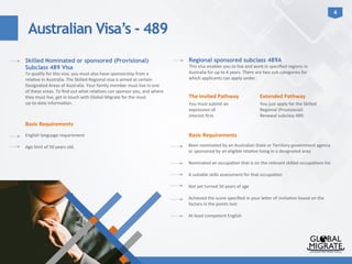 Australian Visa’s - 489
4	
  
Basic	
  Requirements	
  
	
  
English	
  language	
  requirement	
  	
  
	
  
Age	
  limit	
  of	
  50	
  years	
  old.	
  
The	
  Invited	
  Pathway	
  
Skilled Nominated or sponsored (Provisional)
Subclass 489 Visa
To	
  qualify	
  for	
  this	
  visa,	
  you	
  must	
  also	
  have	
  sponsorship	
  from	
  a	
  
rela?ve	
  in	
  Australia.	
  The	
  Skilled	
  Regional	
  visa	
  is	
  aimed	
  at	
  certain	
  
Designated	
  Areas	
  of	
  Australia.	
  Your	
  family	
  member	
  must	
  live	
  in	
  one	
  
of	
  these	
  areas.	
  To	
  ﬁnd	
  out	
  what	
  rela?ves	
  can	
  sponsor	
  you,	
  and	
  where	
  
they	
  must	
  live,	
  get	
  in	
  touch	
  with	
  Global-­‐Migrate	
  for	
  the	
  most	
  
up-­‐to-­‐date	
  informa?on.	
  
Regional sponsored subclass 489A
This	
  visa	
  enables	
  you	
  to	
  live	
  and	
  work	
  in	
  speciﬁed	
  regions	
  in	
  
Australia	
  for	
  up	
  to	
  4	
  years.	
  There	
  are	
  two	
  sub	
  categories	
  for	
  
which	
  applicants	
  can	
  apply	
  under.	
  
You	
  must	
  submit	
  an	
  
expression	
  of	
  
interest	
  ﬁrst.	
  
Extended	
  Pathway	
  
You	
  just	
  apply	
  for	
  the	
  Skilled	
  
Regional	
  (Provisional)	
  
Renewal	
  subclass	
  489.	
  
Basic	
  Requirements	
  
	
  
Been	
  nominated	
  by	
  an	
  Australian	
  State	
  or	
  Territory	
  government	
  agency	
  
or	
  sponsored	
  by	
  an	
  eligible	
  rela?ve	
  living	
  in	
  a	
  designated	
  area	
  
	
  
Nominated	
  an	
  occupa?on	
  that	
  is	
  on	
  the	
  relevant	
  skilled	
  occupa?ons	
  list	
  
	
  
A	
  suitable	
  skills	
  assessment	
  for	
  that	
  occupa?on	
  
	
  
Not	
  yet	
  turned	
  50	
  years	
  of	
  age	
  
	
  
Achieved	
  the	
  score	
  speciﬁed	
  in	
  your	
  le<er	
  of	
  invita?on	
  based	
  on	
  the	
  
factors	
  in	
  the	
  points	
  test	
  
	
  
At	
  least	
  competent	
  English	
  
 