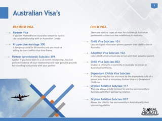 7	
  
PARTNER VISA CHILD VISA
Partner Visa
If	
  you	
  are	
  married	
  to	
  an	
  Australian	
  ci?zen	
  or	
  have	
  a	
  
	
  de	
  facto	
  rela?onship	
  with	
  an	
  Australian	
  Ci?zen	
  
Australian Visa’s
Prospective Marriage 300
A	
  temporary	
  visa	
  for	
  90	
  months	
  and	
  you	
  must	
  be	
  
willing	
  to	
  marry	
  within	
  that	
  ?me	
  frame.	
  
	
  
Partner (provisional) Subclass 309
Applies	
  if	
  you	
  have	
  been	
  in	
  a	
  12	
  month	
  rela?onship	
  ,You	
  can	
  
provide	
  evidence	
  of	
  your	
  rela?onship	
  and	
  have	
  genuine	
  grounds	
  
for	
  travelling	
  to	
  Australia	
  with	
  your	
  partner.	
  
There	
  are	
  various	
  types	
  of	
  visas	
  for	
  children	
  of	
  Australian	
  
permanent	
  residents	
  to	
  live	
  indeﬁnitely	
  in	
  Australia.	
  
Child Visa Subclass 101
Lets	
  an	
  eligible	
  Australian	
  parent	
  sponsor	
  their	
  child	
  to	
  live	
  in	
  
Australia	
  
Adoption Visa Subclass 102
Lets	
  a	
  child	
  come	
  to	
  Australia	
  to	
  live	
  with	
  their	
  adop?ve	
  parent.	
  
Child Visa Subclass 802
Enables	
  a	
  child	
  who	
  is	
  currently	
  in	
  Australia	
  to	
  remain	
  in	
  
Australia	
  indeﬁnitely.	
  
Dependant Childa Visa Subclass
A	
  child	
  applying	
  for	
  this	
  visa	
  must	
  be	
  the	
  dependent	
  child	
  of	
  a	
  
parent	
  who	
  holds	
  a	
  temporary	
  Partner	
  visa	
  or	
  a	
  Dependent	
  
Child	
  visa.	
  
Orphan Relative Subclass 117
This	
  visa	
  allows	
  a	
  child	
  to	
  travel	
  to	
  and	
  live	
  permanently	
  in	
  
Australia	
  with	
  their	
  sponsoring	
  rela?ve.	
  
Orphan Relative Subclass 837
Allows	
  the	
  child	
  to	
  live	
  permanently	
  in	
  Australia	
  with	
  their	
  
sponsoring	
  rela?ve	
  
 