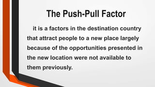 The Push-Pull Factor
it is a factors in the destination country
that attract people to a new place largely
because of the opportunities presented in
the new location were not available to
them previously.
 