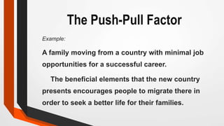 The Push-Pull Factor
Example:
A family moving from a country with minimal job
opportunities for a successful career.
The beneficial elements that the new country
presents encourages people to migrate there in
order to seek a better life for their families.
 