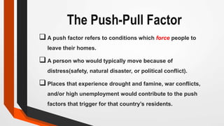 The Push-Pull Factor
A push factor refers to conditions which force people to
leave their homes.
A person who would typically move because of
distress(safety, natural disaster, or political conflict).
Places that experience drought and famine, war conflicts,
and/or high unemployment would contribute to the push
factors that trigger for that country’s residents.
 