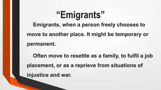 “Emigrants”
Emigrants, when a person freely chooses to
move to another place. It might be temporary or
permanent.
Often move to resettle as a family, to fulfil a job
placement, or as a reprieve from situations of
injustice and war.
 