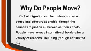 Why Do People Move?
Global migration can be understood as a
cause and effect relationship, though the
causes are just as numerous as their effects.
People move across international borders for a
variety of reasons, including (though not limited
to):
 
