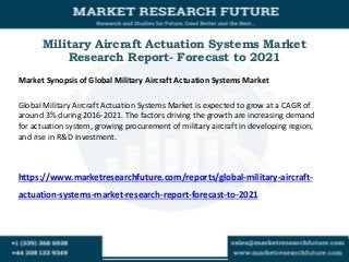 Military Aircraft Actuation Systems Market
Research Report- Forecast to 2021
Market Synopsis of Global Military Aircraft Actuation Systems Market
Global Military Aircraft Actuation Systems Market is expected to grow at a CAGR of
around 3% during 2016-2021. The factors driving the growth are increasing demand
for actuation system, growing procurement of military aircraft in developing region,
and rise in R&D investment.
https://www.marketresearchfuture.com/reports/global-military-aircraft-
actuation-systems-market-research-report-forecast-to-2021
 
