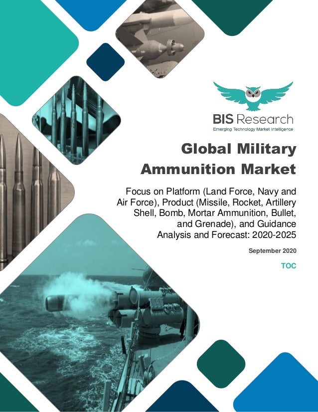 Global Military
Ammunition Market
Focus on Platform (Land Force, Navy and
Air Force), Product (Missile, Rocket, Artillery
Shell, Bomb, Mortar Ammunition, Bullet,
and Grenade), and Guidance
Analysis and Forecast: 2020-2025
September 2020
TOC
 