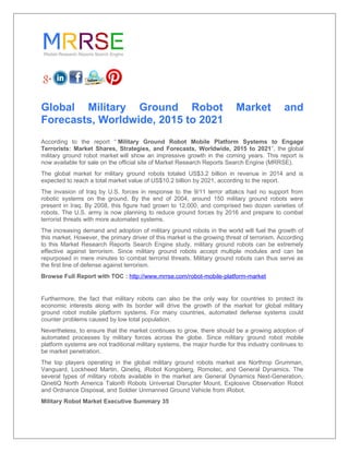 Global Military Ground Robot Market and
Forecasts, Worldwide, 2015 to 2021
According to the report “ Military Ground Robot Mobile Platform Systems to Engage
Terrorists: Market Shares, Strategies, and Forecasts, Worldwide, 2015 to 2021”, the global
military ground robot market will show an impressive growth in the coming years. This report is
now available for sale on the official site of Market Research Reports Search Engine (MRRSE).
The global market for military ground robots totaled US$3.2 billion in revenue in 2014 and is
expected to reach a total market value of US$10.2 billion by 2021, according to the report.
The invasion of Iraq by U.S. forces in response to the 9/11 terror attakcs had no support from
robotic systems on the ground. By the end of 2004, around 150 military ground robots were
present in Iraq. By 2008, this figure had grown to 12,000, and comprised two dozen varieties of
robots. The U.S. army is now planning to reduce ground forces by 2016 and prepare to combat
terrorist threats with more automated systems.
The increasing demand and adoption of military ground robots in the world will fuel the growth of
this market. However, the primary driver of this market is the growing threat of terrorism. According
to this Market Research Reports Search Engine study, military ground robots can be extremely
effective against terrorism. Since military ground robots accept multiple modules and can be
repurposed in mere minutes to combat terrorist threats. Military ground robots can thus serve as
the first line of defense against terrorism.
Browse Full Report with TOC : http://www.mrrse.com/robot-mobile-platform-market
Furthermore, the fact that military robots can also be the only way for countries to protect its
economic interests along with its border will drive the growth of the market for global military
ground robot mobile platform systems. For many countries, automated defense systems could
counter problems caused by low total population.
Nevertheless, to ensure that the market continues to grow, there should be a growing adoption of
automated processes by military forces across the globe. Since military ground robot mobile
platform systems are not traditional military systems, the major hurdle for this industry continues to
be market penetration.
The top players operating in the global military ground robots market are Northrop Grumman,
Vanguard, Lockheed Martin, Qinetiq, iRobot Kongsberg, Romotec, and General Dynamics. The
several types of military robots available in the market are General Dynamics Next-Generation,
QinetiQ North America Talon® Robots Universal Disrupter Mount, Explosive Observation Robot
and Ordnance Disposal, and Soldier Unmanned Ground Vehicle from iRobot.
Military Robot Market Executive Summary 35
 