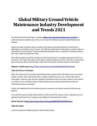 Global Military Ground Vehicle
Maintenance Industry Development
and Trends 2021
The 2016 Market Research Report on Global Military Ground Vehicle Maintenance Industry is a
professional and in-depth study on the current state of the Military Ground Vehicle Maintenance
industry
Firstly, the report provides a basic overview of the industry including definitions, classifications,
applications and industry chain structure. The Military Ground Vehicle Maintenance market analysis is
provided for the international market including development history, competitive landscape analysis,
and major regions development status.
Secondly, development policies and plans are discussed as well as manufacturing processes and cost
structures. This report also states import export, supply and figures as well as cost, price, revenue and
gross margin by regions (United States, India, China and Japan), and other regions can be added.
Request a sample copy at http://www.reportsweb.com/inquiry&RW0001301959/sample
Other Key Points in the Report
Then, the report focuses on global major leading industry players with information such as company
profiles, product picture and specification, capacity, production, price, cost, revenue and contact
information. Upstream raw materials, equipment and downstream consumers analysis is also carried
out. What's more, the Military Ground Vehicle Maintenance industry development trends and
marketing channels are analyzed.
Finally, the feasibility of new investment projects is assessed, and overall research conclusions are
offered.
In a word, the report provides major statistics on the state of the industry and is a valuable source of
guidance and direction for companies and individuals interested in the market.
Ask for Discount at http://www.reportsweb.com/inquiry&RW0001301959/discount
Table of Content
1 Industry Overview of Military Ground Vehicle Maintenance
 